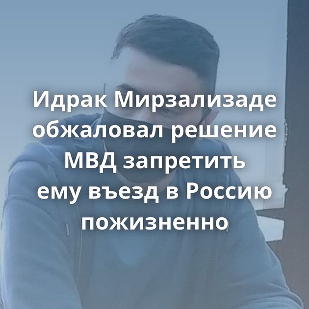 Идрак Мирзализаде обжаловал решение МВД запретить ему въезд в Россию пожизненно