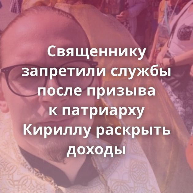 Священнику запретили службы после призыва к патриарху Кириллу раскрыть доходы