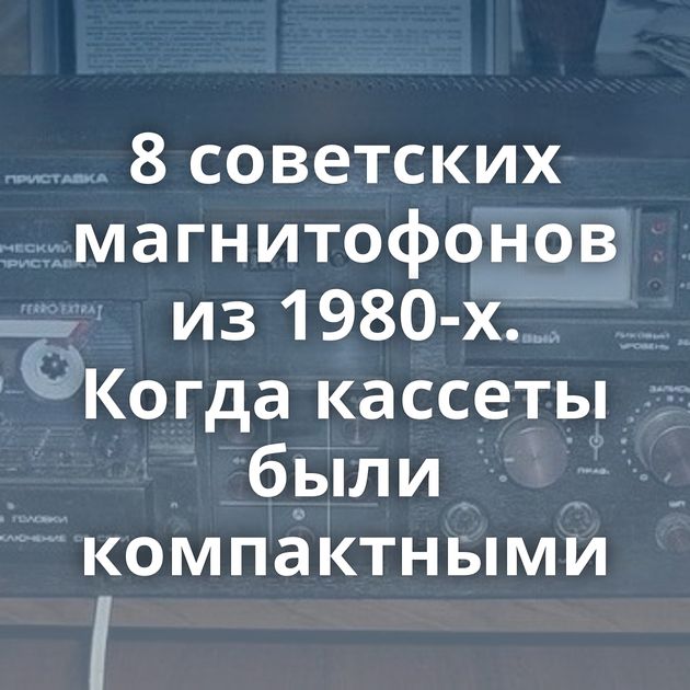 8 советских магнитофонов из 1980-х. Когда кассеты были компактными