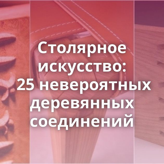 Столярное искусство: 25 невероятных деревянных соединений