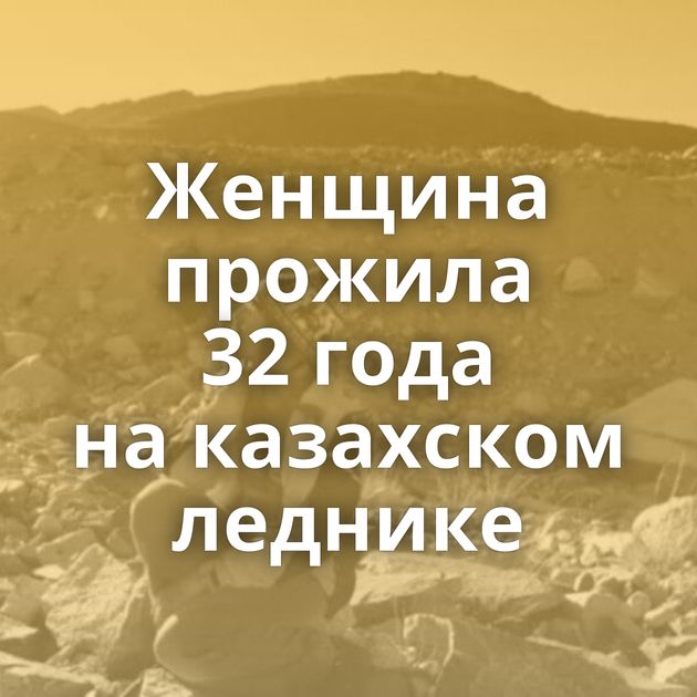 Женщина прожила 32 года на казахском леднике