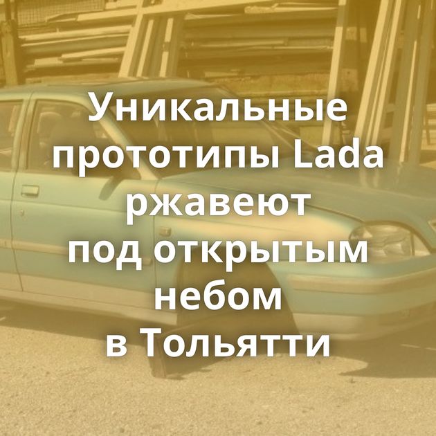 Уникальные прототипы Lada ржавеют под открытым небом в Тольятти
