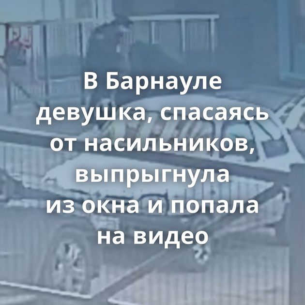 В Барнауле девушка, спасаясь от насильников, выпрыгнула из окна и попала на видео
