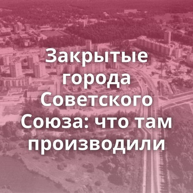 Закрытые города Советского Союза: что там производили
