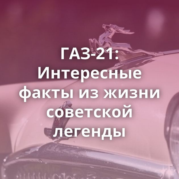 ГАЗ-21: Интересные факты из жизни советской легенды