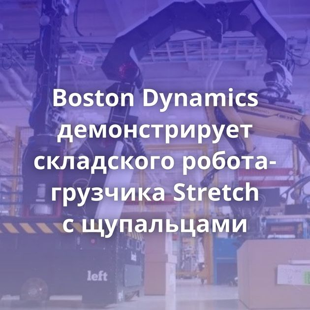 Boston Dynamics демонстрирует складского робота-грузчика Stretch с щупальцами