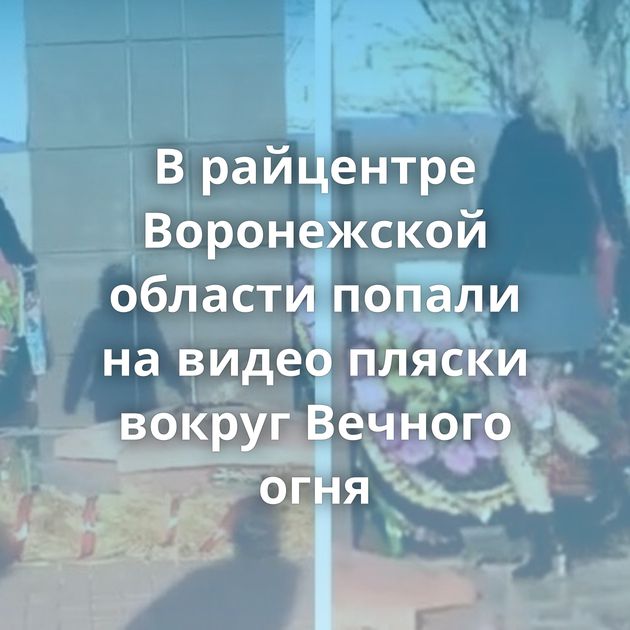 В райцентре Воронежской области попали на видео пляски вокруг Вечного огня
