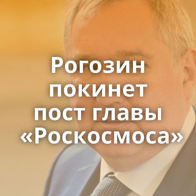 Рогозин покинет пост главы «Роскосмоса»