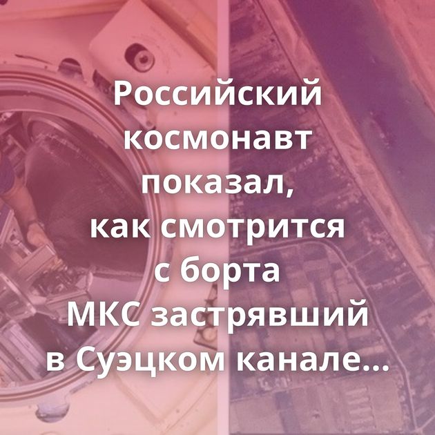 Российский космонавт показал, как смотрится с борта МКС застрявший в Суэцком канале корабль