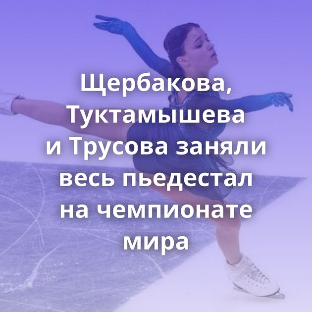 Щербакова, Туктамышева и Трусова заняли весь пьедестал на чемпионате мира