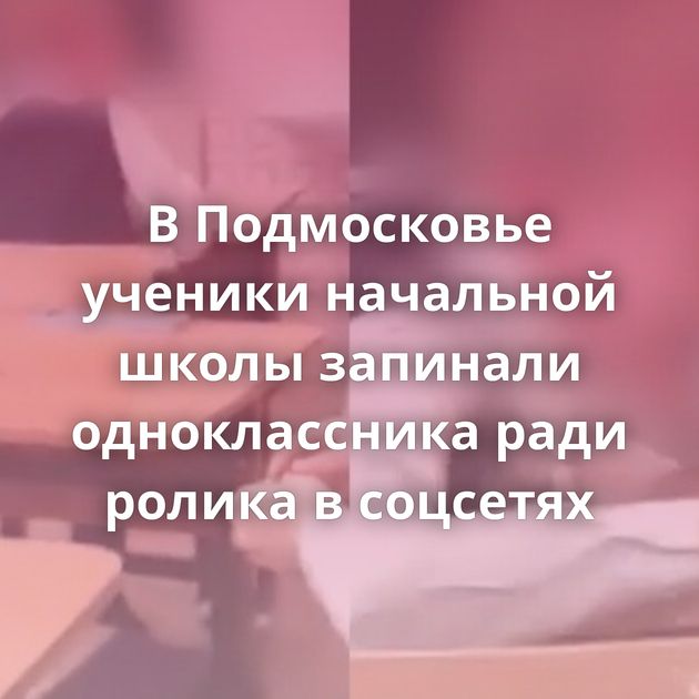В Подмосковье ученики начальной школы запинали одноклассника ради ролика в соцсетях