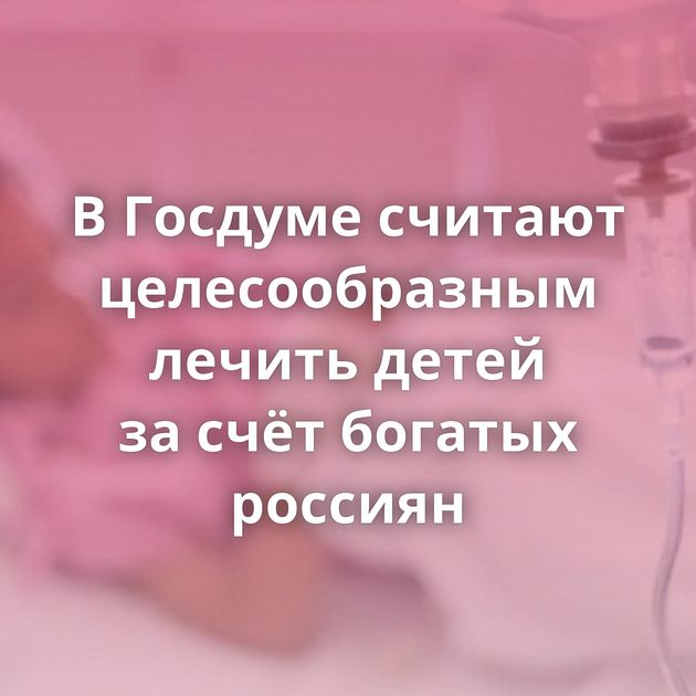 В Госдуме считают целесообразным лечить детей за счёт богатых россиян