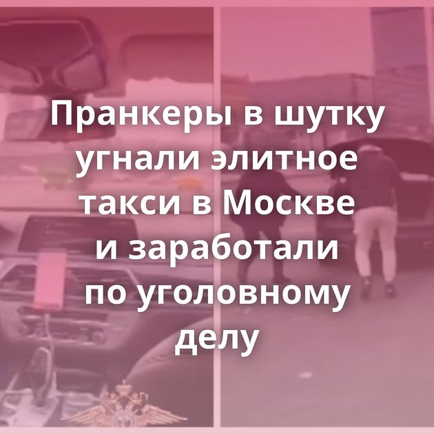 Пранкеры в шутку угнали элитное такси в Москве и заработали по уголовному делу