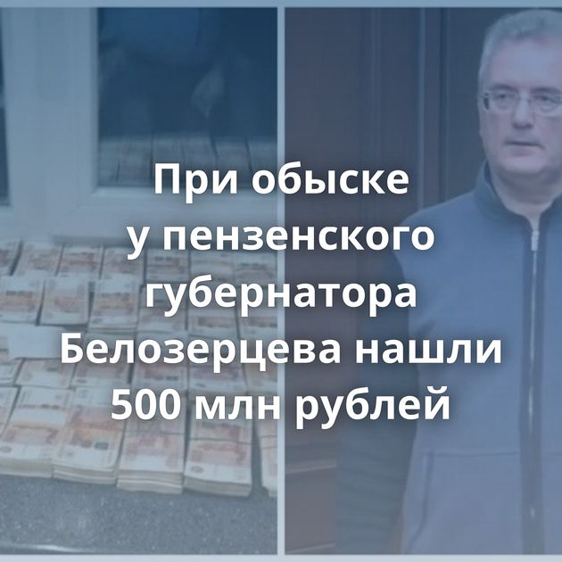 При обыске у пензенского губернатора Белозерцева нашли 500 млн рублей
