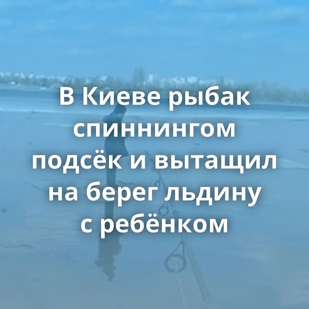 В Киеве рыбак спиннингом подсёк и вытащил на берег льдину с ребёнком