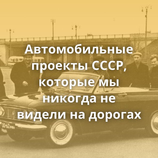 Автомобильные проекты СССР, которые мы никогда не видели на дорогах