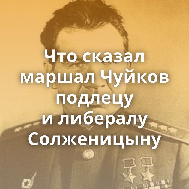 Что сказал маршал Чуйков подлецу и либералу Солженицыну
