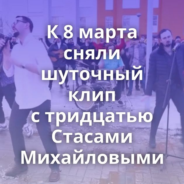 К 8 марта сняли шуточный клип с тридцатью Стасами Михайловыми