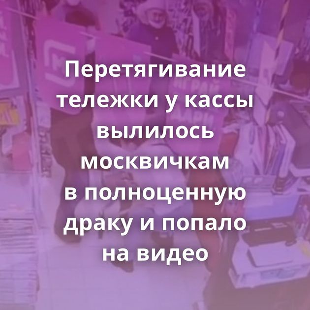 Перетягивание тележки у кассы вылилось москвичкам в полноценную драку и попало на видео