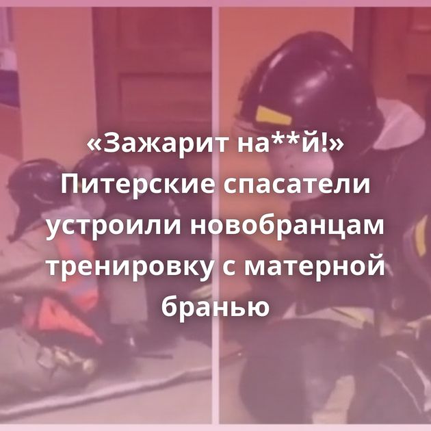 «Зажарит на**й!» Питерские спасатели устроили новобранцам тренировку с матерной бранью