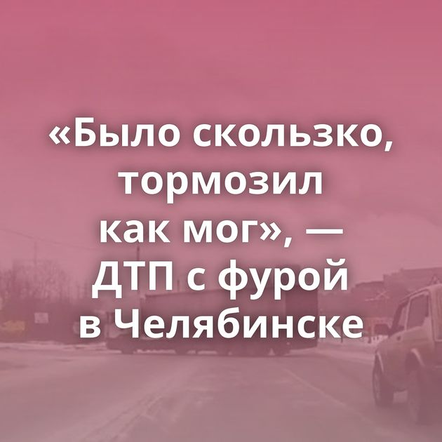 «Было скользко, тормозил как мог», — ДТП с фурой в Челябинске