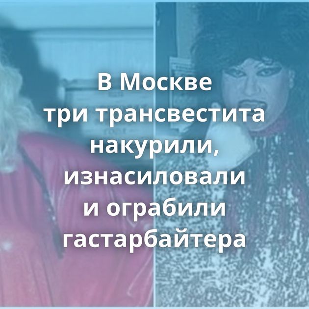 В Москве три трансвестита накурили, изнасиловали и ограбили гастарбайтера