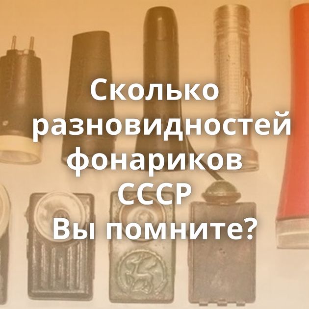 Сколько разновидностей фонариков СССР Вы помните?