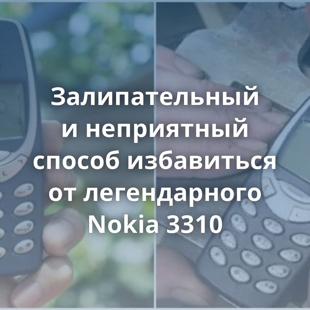Залипательный и неприятный способ избавиться от легендарного Nokia 3310