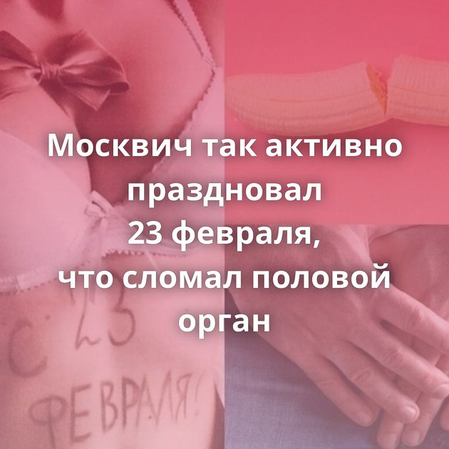 Москвич так активно праздновал 23 февраля, что сломал половой орган