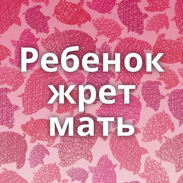 Ребенок жрет мать