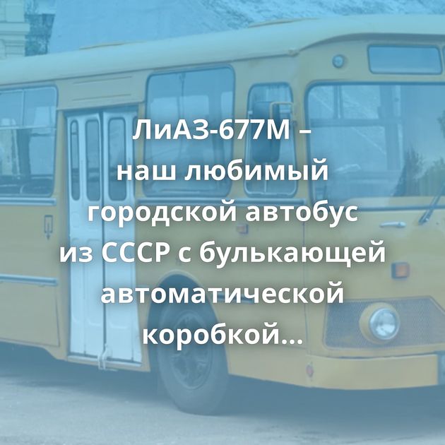 ЛиАЗ-677М – наш любимый городской автобус из СССР с булькающей автоматической коробкой передач
