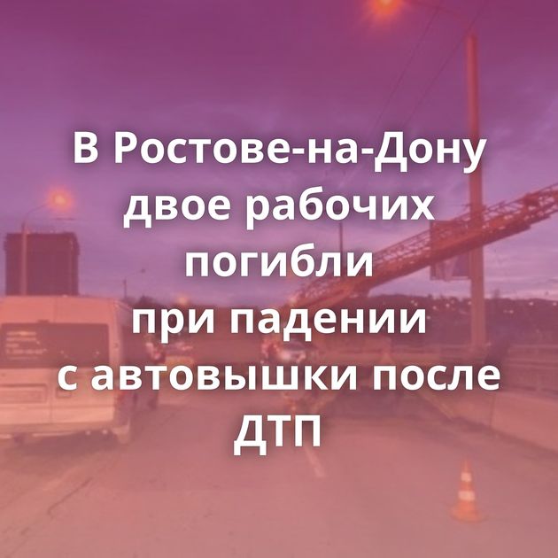 В Ростове-на-Дону двое рабочих погибли при падении с автовышки после ДТП