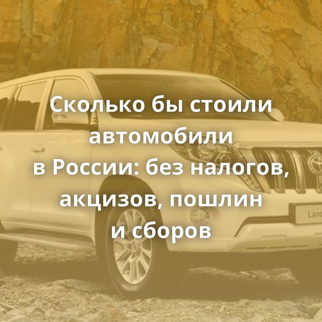 Сколько бы стоили автомобили в России: без налогов, акцизов, пошлин и сборов