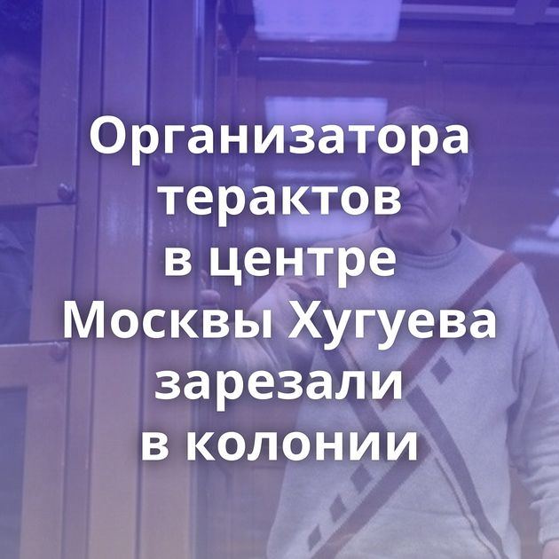 Организатора терактов в центре Москвы Хугуева зарезали в колонии