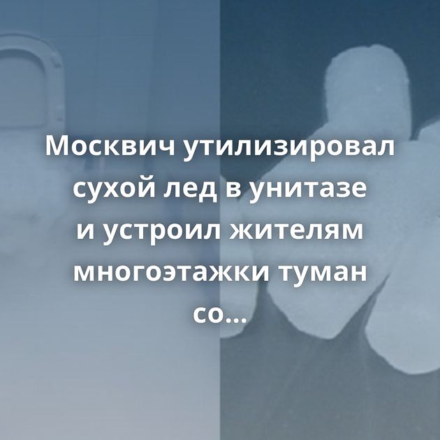 Москвич утилизировал сухой лед в унитазе и устроил жителям многоэтажки туман со спецэффектами