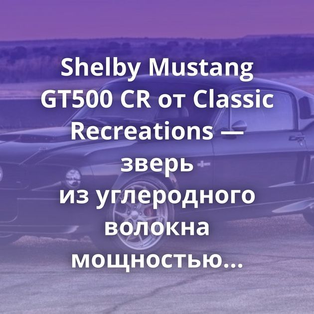 Shelby Mustang GT500 CR от Classic Recreations — зверь из углеродного волокна мощностью 810 «лошадок»