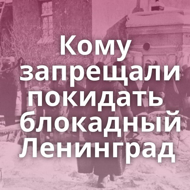 Кому запрещали покидать блокадный Ленинград