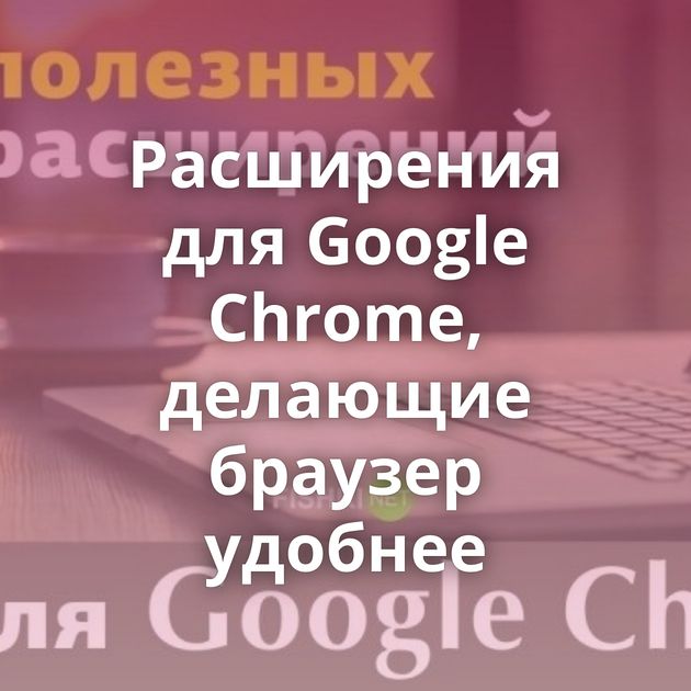 Расширения для Google Chrome, делающие браузер удобнее