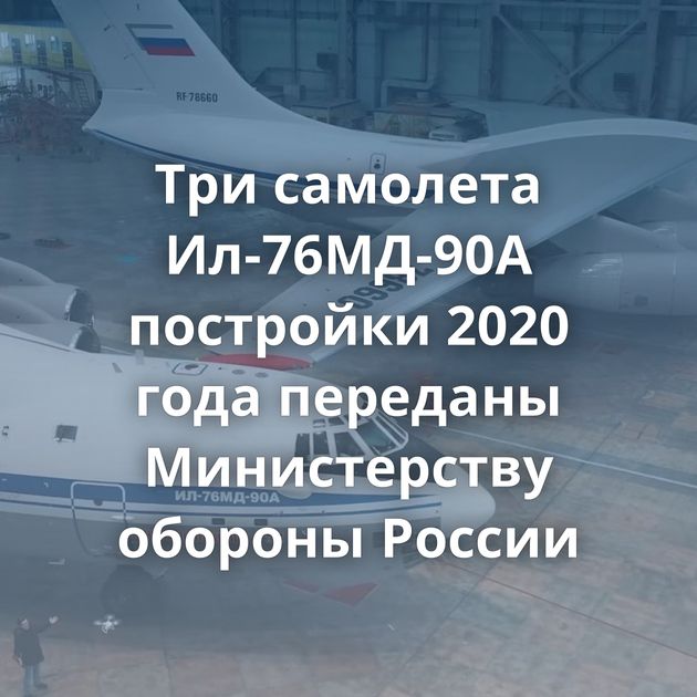 Три самолета Ил-76МД-90А постройки 2020 года переданы Министерству обороны России