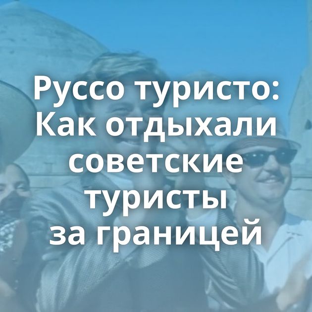 Руссо туристо: Как отдыхали советские туристы за границей