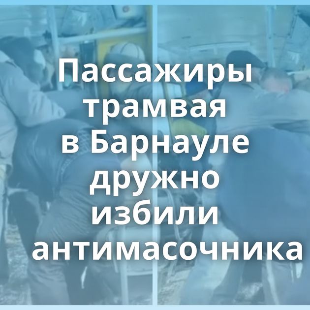 Пассажиры трамвая в Барнауле дружно избили антимасочника