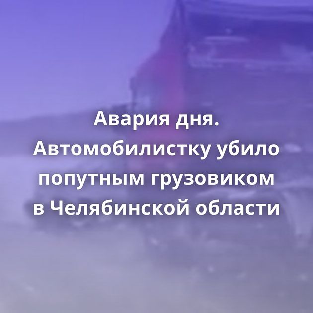 Авария дня. Автомобилистку убило попутным грузовиком в Челябинской области