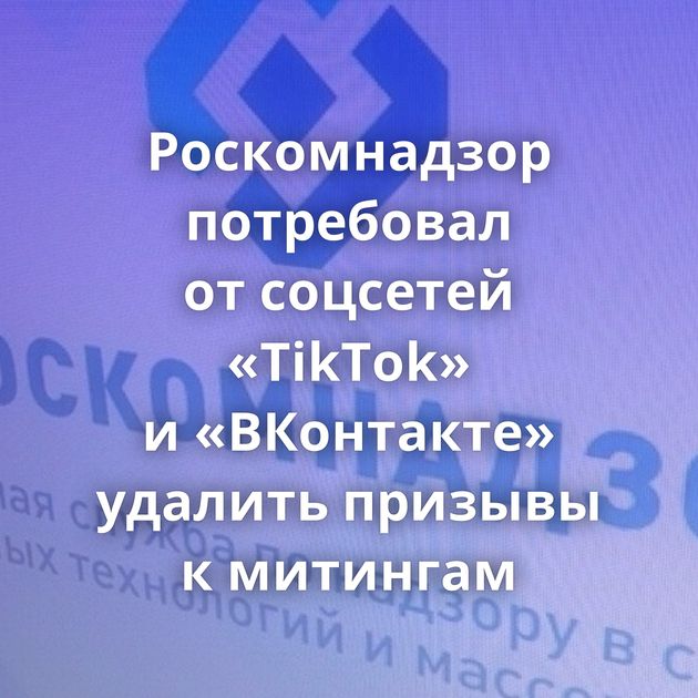 Роскомнадзор потребовал от соцсетей «TikTok» и «ВКонтакте» удалить призывы к митингам