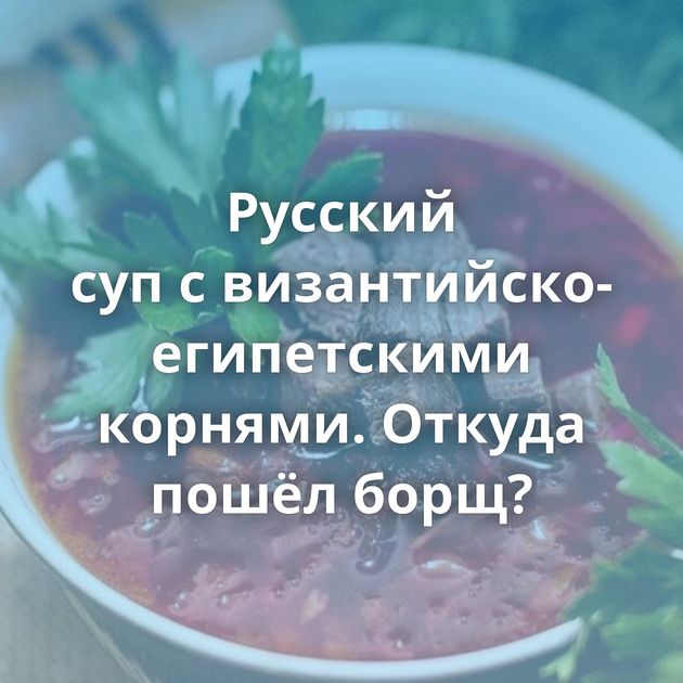 Русский суп с византийско-египетскими корнями. Откуда пошёл борщ?