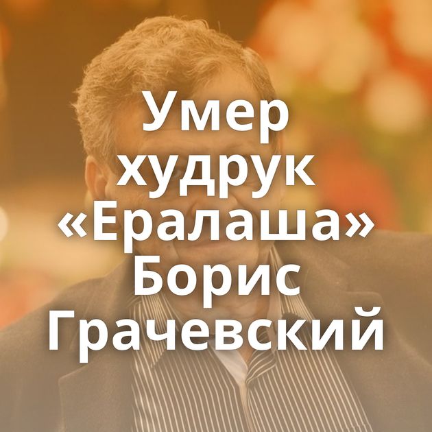 Умер худрук «Ералаша» Борис Грачевский