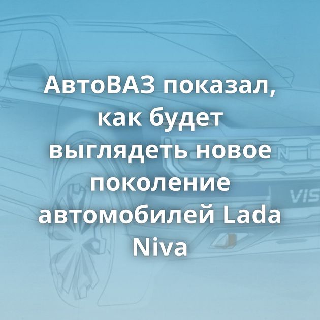 АвтоВАЗ показал, как будет выглядеть новое поколение автомобилей Lada Niva