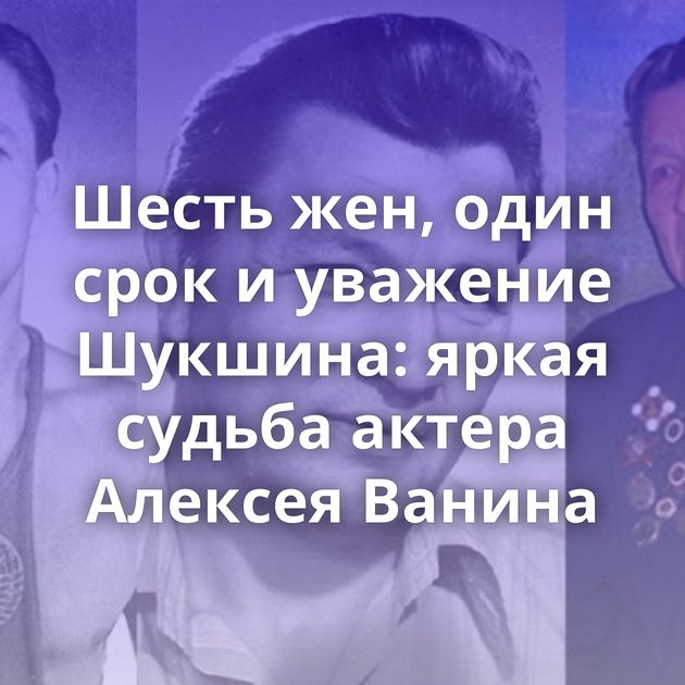 Шесть жен, один срок и уважение Шукшина: яркая судьба актера Алексея Ванина