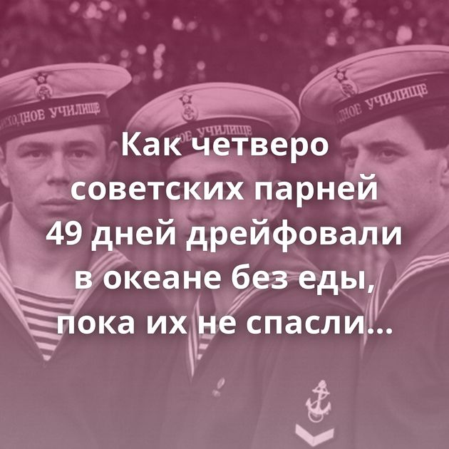 Как четверо советских парней 49 дней дрейфовали в океане без еды, пока их не спасли американцы