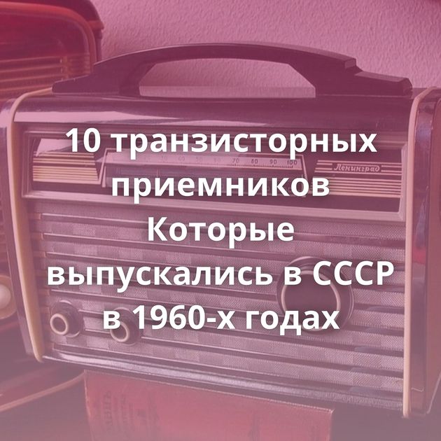 10 транзисторных приемников Которые выпускались в СССР в 1960-х годах