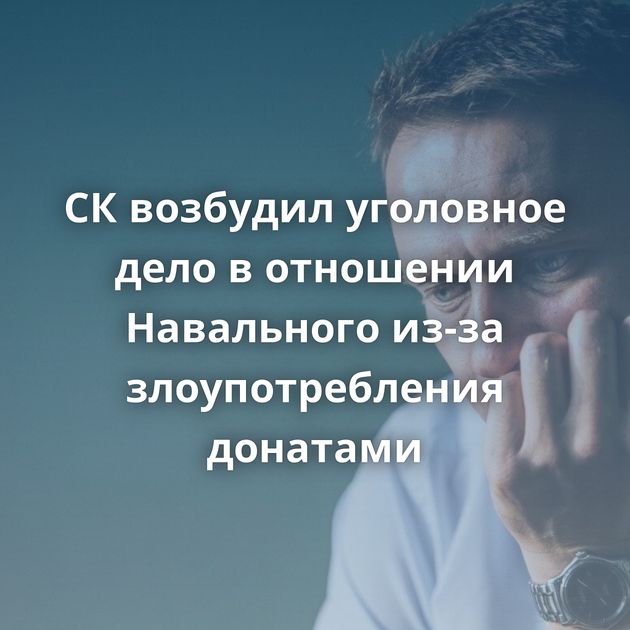 СК возбудил уголовное дело в отношении Навального из-за злоупотребления донатами